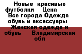 Новые, красивые футболки  › Цена ­ 550 - Все города Одежда, обувь и аксессуары » Женская одежда и обувь   . Владимирская обл.